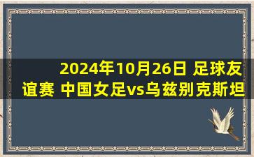 2024年10月26日 足球友谊赛 中国女足vs乌兹别克斯坦女足 全场录像